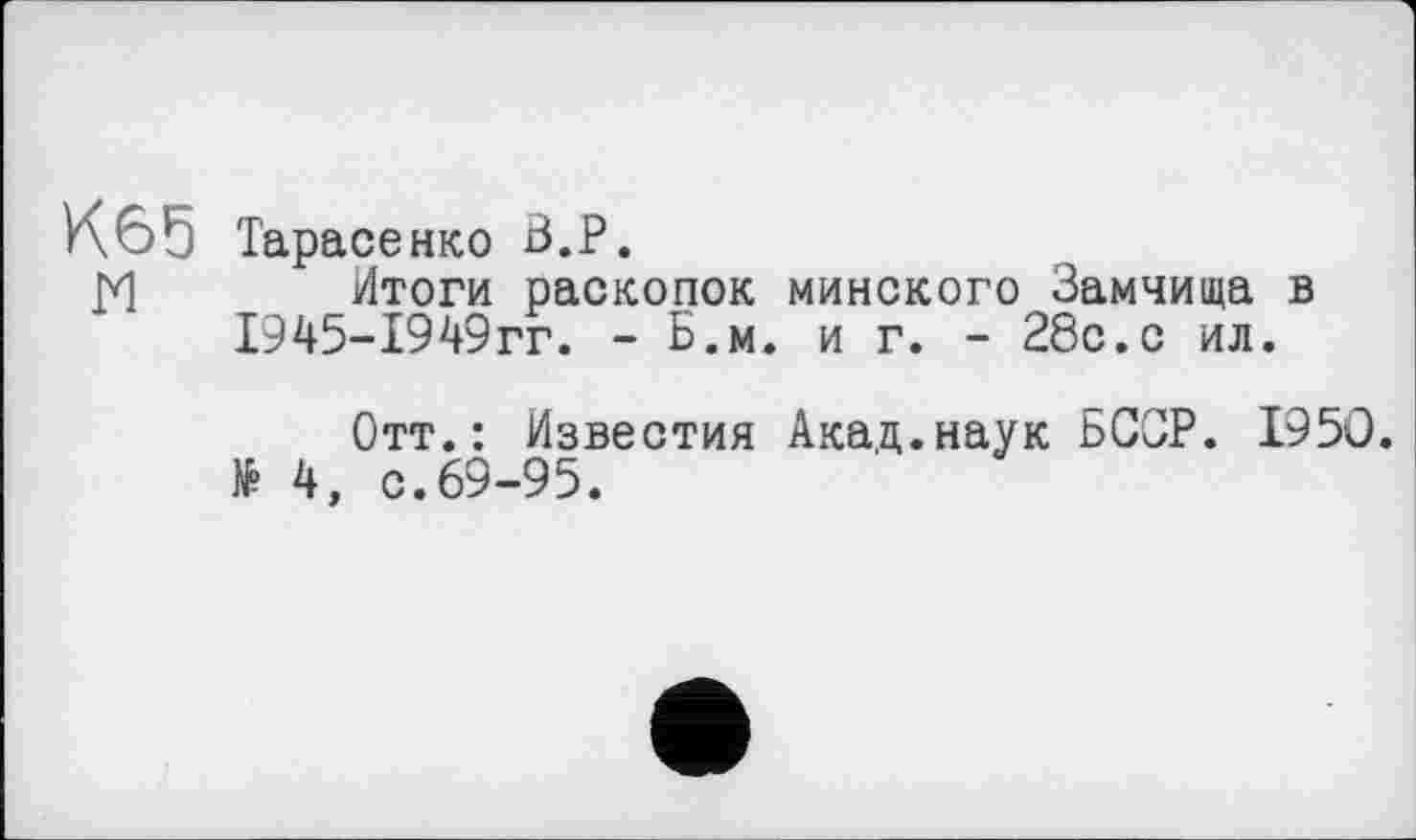 ﻿К65 Тарасе икс В.P.
М Итоги раскопок минского Замчища в 1945-1949гг. - Б.м. и г. - 28с.с ил.
Отт.: Известия Акад.наук БССР. 1950. № 4, с.69-95.